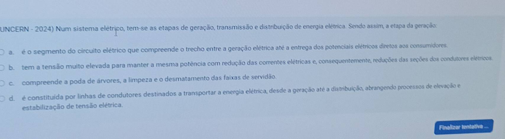 UNCERN - 2024) Num sistema elétrico, tem-se as etapas de geração, transmissão e distribuição de energia elétrica. Sendo assim, a etapa da geração:
a é o segmento do circuito elétrico que compreende o trecho entre a geração elétrica até a entrega dos potenciais elétricos diretos aos consumidores.
bo tem a tensão muito elevada para manter a mesma potência com redução das correntes elétricas e, consequentemente, reduções das seções dos condutores elétricos
c. compreende a poda de árvores, a limpeza e o desmatamento das faixas de servidão.
do é constituída por linhas de condutores destinados a transportar a energia elétrica, desde a geração até a distribuição, abrangendo processos de elevação e
estabilização de tensão elétrica.
Finalizar tentativa ...