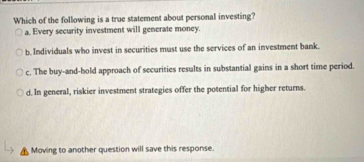 Which of the following is a true statement about personal investing?
a, Every security investment will generate money.
b. Individuals who invest in securities must use the services of an investment bank.
c. The buy-and-hold approach of securities results in substantial gains in a short time period.
d. In general, riskier investment strategies offer the potential for higher returns.
Moving to another question will save this response.