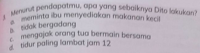 Menurut pendapatmu, apa yang sebaiknya Dito lakukan?
a. meminta ibu menyediakan makanan kecil
b. tidak bergadang
c. mengajak orang tua bermain bersama. tidur paling lambat jam 12