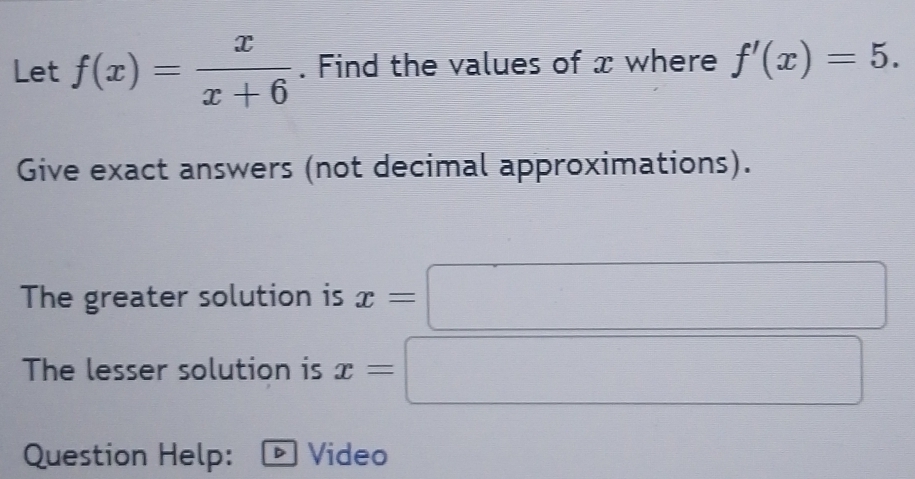 Let f(x)= x/x+6 . Find the values of x where f'(x)=5. 
Give exact answers (not decimal approximations). 
The greater solution is x=□
The lesser solution is x=□
Question Help: D Video