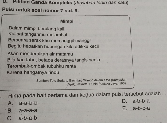 Pilihan Ganda Kompleks (Jawaban lebih dari satu)
Puisi untuk soal nomor 7 s.d. 9.
Mimpi
Dalam mimpi berulang kali
Kulihat tanganmu melambai
Bersuara serak kau memanggil-manggil
Begitu hebatkah hubungan kita adikku kecil
Akan menderaikan air matamu
Bila kau tahu, betapa derasnya tangis senja
Terombak-ombak tubuhku renta
Karena hangatnya rindu
Sumber: Toto Sudarto Bachtiar, ''Mimpi'' dalam Etsa (Kumpulan
Sajak), Jakarta, Dunia Pustaka Jaya, 1962
Rima pada bait pertama dan kedua dalam puisi tersebut adalah . .
A. a-a-b-b
D. a-b-b-a
B. a-a-a-a
E. a-b-c-a
C. a-b-a-b