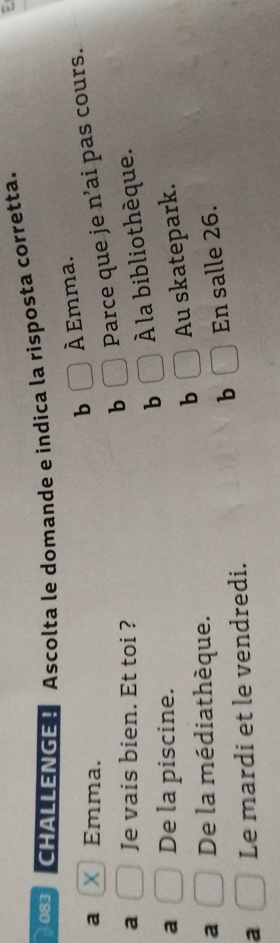 083 CHALLENGE ！ Ascolta le domande e indica la risposta corretta.
a X Emma.
b À Emma.
a Je vais bien. Et toi ?
b Parce que je n’ai pas cours.
b À la bibliothèque.
a De la piscine.
b
Au skatepark.
a
De la médiathèque.
b En salle 26.
a
Le mardi et le vendredi.