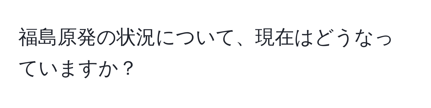 福島原発の状況について、現在はどうなっていますか？