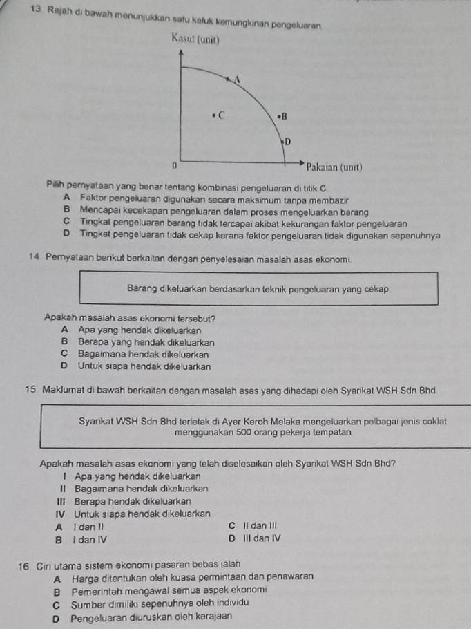 Rajah di bawah menunjukkan satu keluk kemungkinan pengeluaran.
Pilih peryataan yang benar tentang kombinasi pengeluaran di titik C
A Faktor pengeluaran digunakan secara maksimum tanpa membazir
B Mencapai kecekapan pengeluaran dalam proses mengeluarkan barang
C  Tingkat pengeluaran barang tidak tercapai akibat kekurangan faktor pengeluaran
D Tingkat pengeluaran tidak cekap kerana faktor pengeluaran tidak digunakan sepenuhnya
14 Pernyataan berikut berkaitan dengan penyelesaian masalah asas ekonomi
Barang dikeluarkan berdasarkan teknik pengeluaran yang cekap
Apakah masalah asas ekonomi tersebut?
A Apa yang hendak dikeluarkan
B Berapa yang hendak dikeluarkan
C Bagaimana hendak dikeluarkan
D Untuk siapa hendak dikeluarkan
15. Maklumat di bawah berkaitan dengan masalah asas yang dihadapi oleh Syarikat WSH Sdn Bhd.
Syankat WSH Sdn Bhd terletak di Ayer Keroh Melaka mengeluarkan pelbagai jenis coklat
menggunakan 500 orang pekerja tempatan
Apakah masalah asas ekonomi yang telah diselesaikan oleh Syarikat WSH Sdn Bhd?
1 Apa yang hendak dikeluarkan
I Bagaimana hendak dikeluarkan
III Berapa hendak dikeluarkan
IV Untuk siapa hendak dikeluarkan
A I dan II C Il dan III
B I dan IV D III dan IV
16 Cin utama sistem ekonomi pasaran bebas ialah
A Harga ditentukan oleh kuasa permintaan dan penawaran
B Pemerintah mengawal semua aspek ekonomi
C Sumber dimiliki sepenuhnya oleh individu
D Pengeluaran diuruskan oleh kerajaan