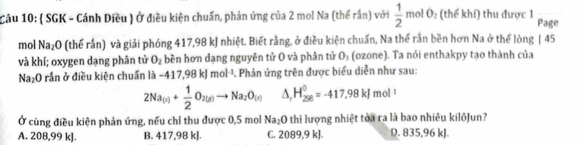 ( SGK - Cánh Diều ) Ở điều kiện chuẩn, phản ứng của 2 mol Na (thế rắn) với  1/2  17 no! 0 (thể khí) thu được 1
Page
mol Na₂O (thể rấn) và giải phóng 417,98 kJ nhiệt. Biết rằng, ở điều kiện chuẩn, Na thể rần bền hơn Na ở thể lòng | 45
và khí; oxygen dạng phân tử O_2 bền hơn dạng nguyên tử O và phân tử O_3 (ozone). Ta nói enthakpy tạo thành của
Na₂O rắn ở điều kiện chuẩn là -417,98kJmol^(-1). . Phản ứng trên được biểu diễn như sau:
2Na_(s)+ 1/2 O_2(g)to Na_2O_(s) △ _rH_(298)^0=-417,98kJmol^(-1)
Ở cùng điều kiện phản ứng, nếu chỉ thu được 0,5 mol Na₂O thì lượng nhiệt tòa ra là bao nhiêu kilôJun?
A. 208,99 kJ. B. 417,98 kJ. C. 2089, 9 kJ. D. 835,96 kJ.