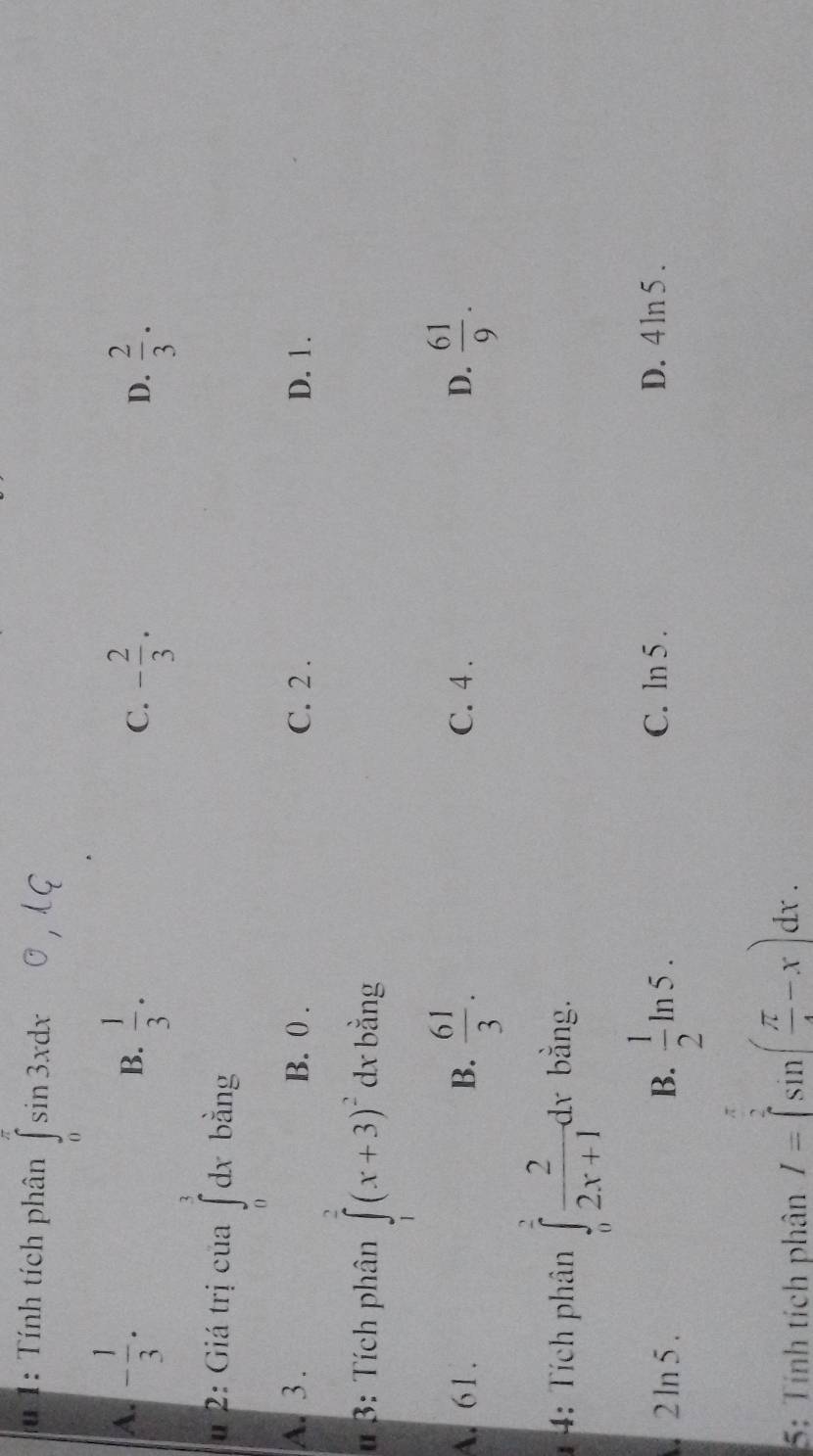 1: Tính tích phân ∈tlimits _0^((π)sin 3xdx
A. -frac 1)3.  1/3 ·
B.
C. - 2/3 .  2/3 . 
D.
u 2: Giá trị của ∈tlimits _0^(1dx bằng
A. 3. B. 0. C. 2. D. 1.
u 3: Tích phân ∈tlimits _1^2(x+3)^2) dx bằng
A. 61. B.  61/3 . C. 4. D.  61/9 . 
4: Tích phân ∈tlimits _0^(2frac 2)2x+1dx. bằng.
B.  1/2 ln 5.
2 ln 5 C. ln 5 . D. 4ln 5 .
5: Tính tích phân I=∈tlimits _0^((frac π)2)sin ( π /4 -x)dx.