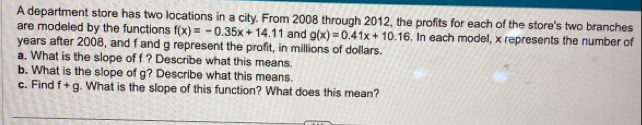 A department store has two locations in a city. From 2008 through 2012, the profits for each of the store's two branches 
are modeled by the functions f(x)=-0.35x+14.11 and g(x)=0.41x+10.16. In each model, x represents the number of
years after 2008, and f and g represent the profit, in millions of dollars. 
a. What is the slope of f ? Describe what this means. 
b. What is the slope of g? Describe what this means. 
c. Find f+g. What is the slope of this function? What does this mean?
