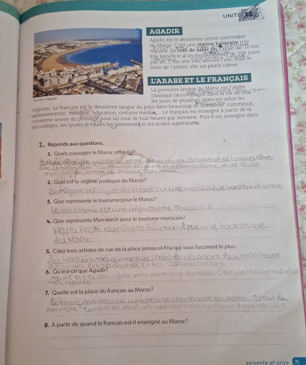 unité 
AGADIR 
Agadir est le deuxième centre touristique 
du Maroc. C'est une station balnéaire très 
réputée. Sa côte de sable fü étalé sur 10 km
Elle bénéficie d'un enso jours 
par an. C'est une ville animée l'été, mais le 
reste de l'année, elle est plutôt calme. 
L'ARABE ET LE FRANÇAIS 
La première langue du Maroc est l'arabe 
classique (accompagne dans la vie 
La vil 
les jours de plusieurs dialectes selon les 
régions). Le français est la deuxième langue du pays dans beaucoup de domaines: commerce, 
administration, industrie, éducation, certains médias... Le français est enseigné à partir de la 
troisième année du primaire pour un total de huit heures par semaine. Puis il est enseigné dans 
les collèges, les lycées et toutes les universités et les écoles supérieures. 
1. Réponds aux questions. 
1. Quels paysages le Maroc offre-t-il? 
2. Quel est le régime politique du Maroc? 
3. Que représente le tourisme pour le Maroc? 
4. Que représente Marrakech pour le tourisme marocain? 
_ 
_ 
5. Citez trois artistes de rue de la place Jemaa el-Fna qui vous fascinent le plus. 
6. Qu'est-ce que Agadir? 
_ 
_ 
7. Quelle est la place du français au Maroc? 
_ 
__ 
_ 
8. À partir de quand le français est-il enseigné au Maroc? 
_ 
_ 
soixante et onze 71