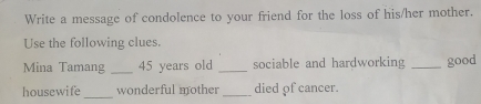 Write a message of condolence to your friend for the loss of his/her mother. 
Use the following clues. 
Mina Tamang _ 45 years old _sociable and hardworking _good 
_ 
housewife wonderful mother _died of cancer.