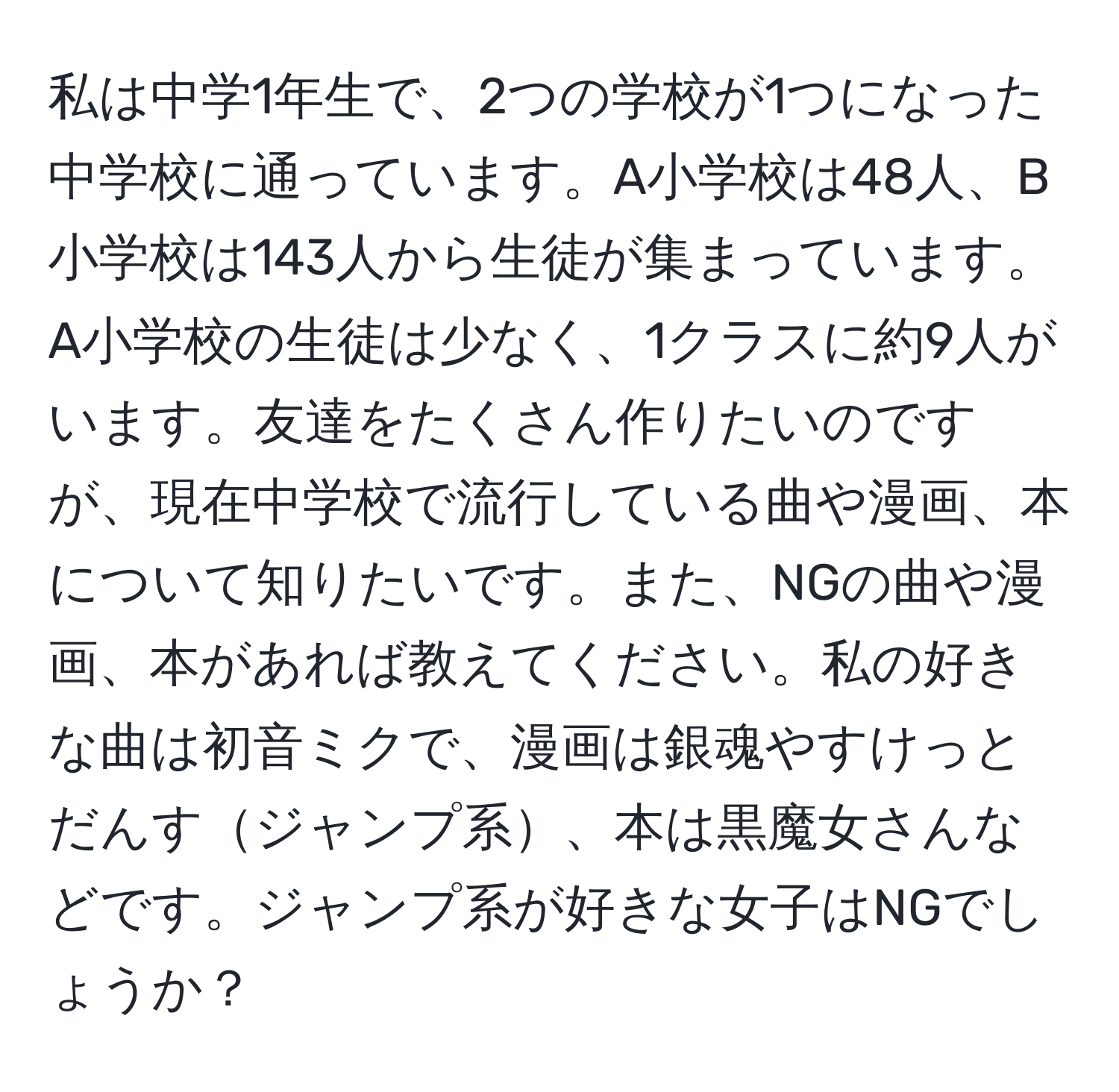 私は中学1年生で、2つの学校が1つになった中学校に通っています。A小学校は48人、B小学校は143人から生徒が集まっています。A小学校の生徒は少なく、1クラスに約9人がいます。友達をたくさん作りたいのですが、現在中学校で流行している曲や漫画、本について知りたいです。また、NGの曲や漫画、本があれば教えてください。私の好きな曲は初音ミクで、漫画は銀魂やすけっとだんすジャンプ系、本は黒魔女さんなどです。ジャンプ系が好きな女子はNGでしょうか？