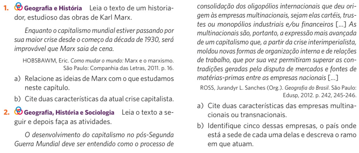 ∞ O Geografia e História  Leia o texto de um historia- consolidação dos oligopólios internacionais que deu ori-
dor, estudioso das obras de Karl Marx. gem às empresas multinacionais, sejam elas cartéis, trus-
tes ou monopólios industriais e/ou financeiros [...] As
Enquanto o capitalismo mundial estiver passando por multinacionais são, portanto, a expressão mais avançada
sua maior crise desde o começo da década de 1930, será de um capitalismo que, a partir da crise interimperialista,
improvável que Marx saia de cena. moldou novas formas de organização interna e de relações
HOBSBAWM, Eric. Como mudar o mundo: Marx e o marxismo. de trabalho, que por sua vez permitiram superar as con-
São Paulo: Companhia das Letras, 2011. p. 16. tradições geradas pela disputa de mercados e fontes de
a Relacione as ideias de Marx com o que estudamos matérias-primas entre as empresas nacionais [...]
neste capítulo.  ROSS, Jurandyr L. Sanches (Org.). Geografia do Brasil. São Paulo:
b) Cite duas características da atual crise capitalista.
Edusp, 2012. p. 242, 245-246.
a) Cite duas características das empresas multina-
2. # Geografia, História e Sociologia Leia o texto a se- cionais ou transnacionais.
guir e depois faça as atividades.
b) Identifique cinco dessas empresas, o país onde
O desenvolvimento do capitalismo no pós-Segunda está a sede de cada uma delas e descreva o ramo
Guerra Mundial deve ser entendido como o processo de em que atuam.