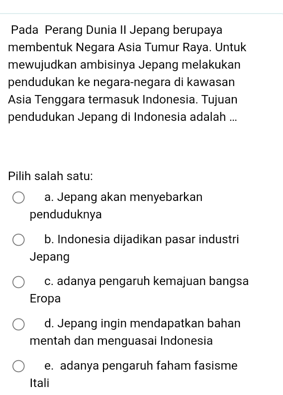 Pada Perang Dunia II Jepang berupaya
membentuk Negara Asia Tumur Raya. Untuk
mewujudkan ambisinya Jepang melakukan
pendudukan ke negara-negara di kawasan
Asia Tenggara termasuk Indonesia. Tujuan
pendudukan Jepang di Indonesia adalah ...
Pilih salah satu:
a. Jepang akan menyebarkan
penduduknya
b. Indonesia dijadikan pasar industri
Jepang
c. adanya pengaruh kemajuan bangsa
Eropa
d. Jepang ingin mendapatkan bahan
mentah dan menguasai Indonesia
e. adanya pengaruh faham fasisme
Itali