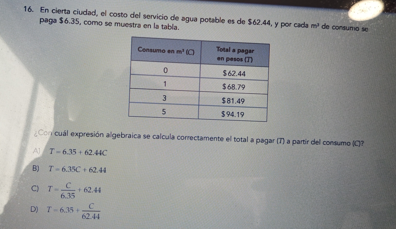 En cierta ciudad, el costo del servicio de agua potable es de $62.44, y por cada m^3 de consumo se
paga $6.35, como se muestra en la tabla.
Con cuál expresión algebraica se calcula correctamente el total a pagar (T) a partir del consumo (C)?
T=6.35+62.44C
B) T=6.35C+62.44
C) T= C/6.35 +62.44
D) T=6.35+ C/62.44 