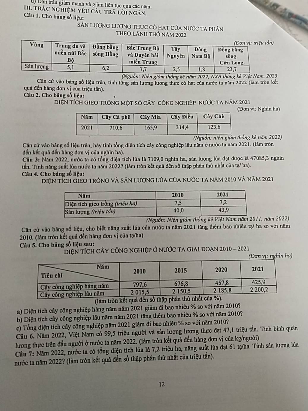 d) Đản trầu giảm mạnh và giảm liên tục qua các năm.
III. TráC nghiệM yêU càu trả lời ngán.
Câu 1. Cho bảng số liệu:
SảN LượnG LươnG thực có hạt của nước ta phân
THEO LÃNH THÔ NÃM 2022
n)
(Nguồn: Niên giám thống kê năm 2022, NXB thống kê Việt Nam, 2023
Căn cứ vào bảng số liệu trên, tính tổng sản lượng lương thực có hạt của nước ta năm 2022 (làm tròn kết
quả đến hàng đơn vị của triệu tần).
Câu 2. Cho bảng số liệu:
DIệN TÍCH GIEO TRÔNG MộT SÓ câY CÔNG ngHIệP nƯỚc tA năm 2021
(Đơn vj: Nghin ha)
ng kê năm 2022)
Căn cứ vào bảng số liệu trên, hãy tính tổng diên tích cây công nghiệp lâu năm ở nước ta năm 2021. (làm tròn
đến kết quả đến hàng đơn vị của nghìn ha).
Cầu 3: Năm 2022, nước ta có tổng diện tích lúa là 7109,0 nghìn ha, sản lượng lúa đạt được là 47085,3 nghỉn
tần. Tính năng suất lủa nước ta năm 2022? (làm tròn kết quả đến số thập phân thứ nhất của tạ/ ha).
Câu 4. Cho bảng số liệu:
Diện tÍch giEo trông và sản lượng lủa của nước ta năm 2010 và năm 2021
(Nguồn: Niên giám thống kê Việt Nam n năm 2022)
Căn cứ vào bảng số liệu, cho biết năng suất lúa của nước ta năm 2021 tăng thêm bao nhiêu tạ/ ha so với năm
2010. (làm tròn kết quả đến hàng đơn vị của tạ/ha)
Câu 5. Cho bảng số liệu sau:
DiệN TÍCH Cây cÔNG nGhIệP Ở nƯỚc tA GIAI đOạn 2010 - 2021
ơn vị: nghìn ha)
(làm tròn kết quả đến số thập phâ
a) Diện tích cây công nghiệp hàng năm năm 2021 giảm đi bao nhiêu % so với năm 2010?
b) Diện tích cây công nghiệp lâu năm năm 2021 tăng thêm bao nhiêu % so với năm 2010?
c) Tổng diện tích cây công nghiệp năm 2021 giảm đi bao nhiêu % so với năm 2010?
Câu 6. Năm 2022, Việt Nam có 99,5 triệu người và sản lượng lương thực đạt 47,1 triệu tần. Tính bình quân
lương thực trên đầu người ở nước ta năm 2022. (làm tròn kết quả đến hàng đơn vị của kg/người)
Cầâu 7: Năm 2022, nước ta có tổng diện tích lúa là 7,2 triệu ha, năng suất lúa đạt 61 tạ/ha. Tính sản lượng lúa
nước ta năm 2022? (làm tròn kết quả đến số thập phân thứ nhất của triệu tần).
12