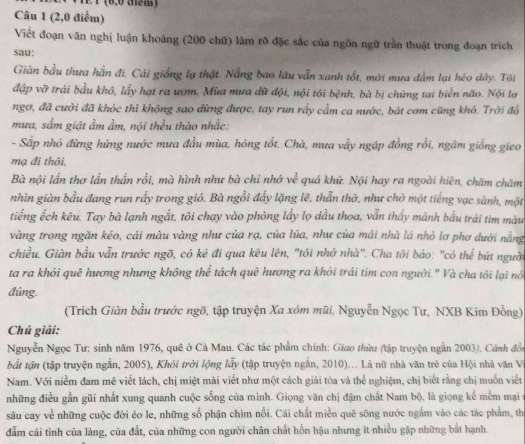 É T (6,0 tém)
Câu 1 (2,0 điểm)
Viết đoạn văn nghị luận khoảng (200 chữ) làm rõ đặc sắc của ngôn ngữ trần thuật trong đoạn trích
sau:
Giàn bầu thưa hằn đi. Cái giống lạ thật. Nẵng bao lâu vẫn xanh tốt, mới mưa dầm lại héo dây. Tôi
đập vỡ trái bầu khô, lấy hạt ra ươm. Mùa mưa dữ đội, nội tội bệnh, bà bị chứng tai biển não. Nội lơ
ngơ, đã cười đã khóc thì không sao dừng được, tay run rầy cầm ca nước, bát cơm cũng khó. Trời đổ
mưa, sắm giật ẩm ầm, nội thều thào nhắc:
- Sắp nhỏ đừng hứng nước mưa đầu mùa, hóng tốt. Chà, mưa vầy ngập đồng rồi, ngâm giống gieo
mạ đi thôi.
Bà nội lần thơ lần thần rồi, mà hình như bà chi nhớ về quá khứ. Nội hay ra ngoài hiện, chăm chăm
nhìn giàn bầu đang run rấy trong gió. Bà ngồi đấy lặng lẽ, thẫn thờ, như chờ một tiếng vạc sành, một
tiếng ếch kêu. Tay bà lạnh ngắt, tôi chạy vào phòng lầy lọ dầu thoa, vẫn thấy mảnh bầu trái tim màu
vàng trong ngăn kẻo, cái màu vàng như của rạ, của lúa, như của mái nhà lá nhỏ lơ phơ dưới nắng
chiều. Giàn bầu vẫn trước ngõ, có kẻ đi qua kêu lên, "tôi nhớ nhà". Cha tôi bảo: "có thể bứt người
ta ra khỏi quê hương nhưng không thể tách quê hương ra khỏi trái tim con người." Và cha tôi lại nó
đúng.
(Trích Giàn bầu trước ngõ, tập truyện Xa xóm mũi, Nguyễn Ngọc Tư, NXB Kim Đồng)
Chú giải:
Nguyễn Ngọc Tư: sinh năm 1976, quê ở Cà Mau. Các tác phẩm chính: Giao thừa (tập truyện ngắn 2003), Cảnh đồn
bắt tận (tập truyện ngắn, 2005), Khỏi trời lộng lấy (tập truyện ngắn, 2010)... Là nữ nhà văn trẻ của Hội nhà văn Vi
Nam. Với niềm đam mê viết lách, chị miệt mài viết như một cách giải tỏa và thể nghiệm, chị biết rằng chị muốn viết
những điều gần gũi nhất xung quanh cuộc sống của mình. Giọng văn chị đậm chất Nam bộ, là giọng kể mềm mại n
sâu cay về những cuộc đời éo le, những số phận chìm nổi. Cái chất miền quê sông nước ngắm vào các tác phẩm, th
đẫm cái tình của làng, của đất, của những con người chân chất hồn hậu nhưng ít nhiều gặp những bắt hạnh.