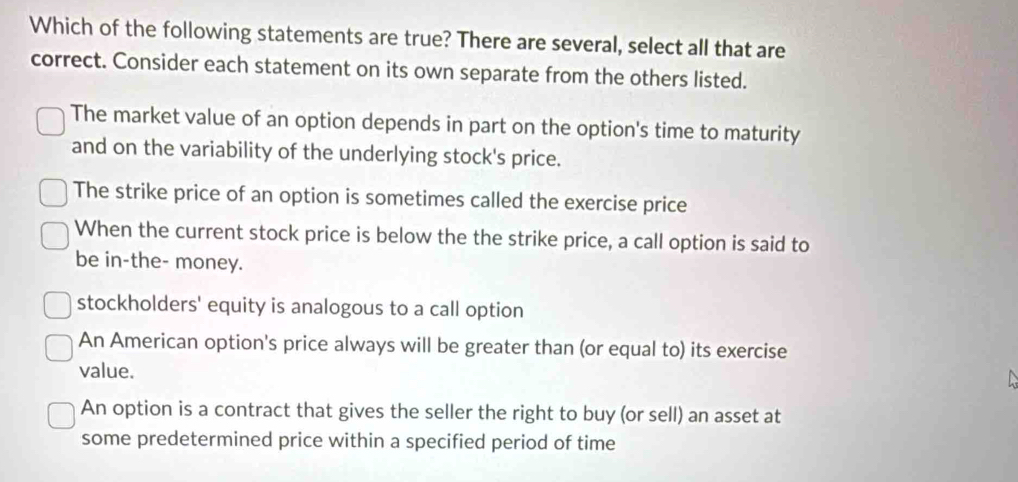 Which of the following statements are true? There are several, select all that are
correct. Consider each statement on its own separate from the others listed.
The market value of an option depends in part on the option's time to maturity
and on the variability of the underlying stock's price.
The strike price of an option is sometimes called the exercise price
When the current stock price is below the the strike price, a call option is said to
be in-the- money.
stockholders' equity is analogous to a call option
An American option's price always will be greater than (or equal to) its exercise
value.
A
An option is a contract that gives the seller the right to buy (or sell) an asset at
some predetermined price within a specified period of time