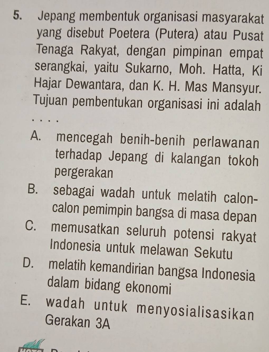 Jepang membentuk organisasi masyarakat
yang disebut Poetera (Putera) atau Pusat
Tenaga Rakyat, dengan pimpinan empat
serangkai, yaitu Sukarno, Moh. Hatta, Ki
Hajar Dewantara, dan K. H. Mas Mansyur.
Tujuan pembentukan organisasi ini adalah
A. mencegah benih-benih perlawanan
terhadap Jepang di kalangan tokoh
pergerakan
B. sebagai wadah untuk melatih calon-
calon pemimpin bangsa di masa depan
C. memusatkan seluruh potensi rakyat
Indonesia untuk melawan Sekutu
D. melatih kemandirian bangsa Indonesia
dalam bidang ekonomi
E. wadah untuk menyosialisasikan
Gerakan 3A