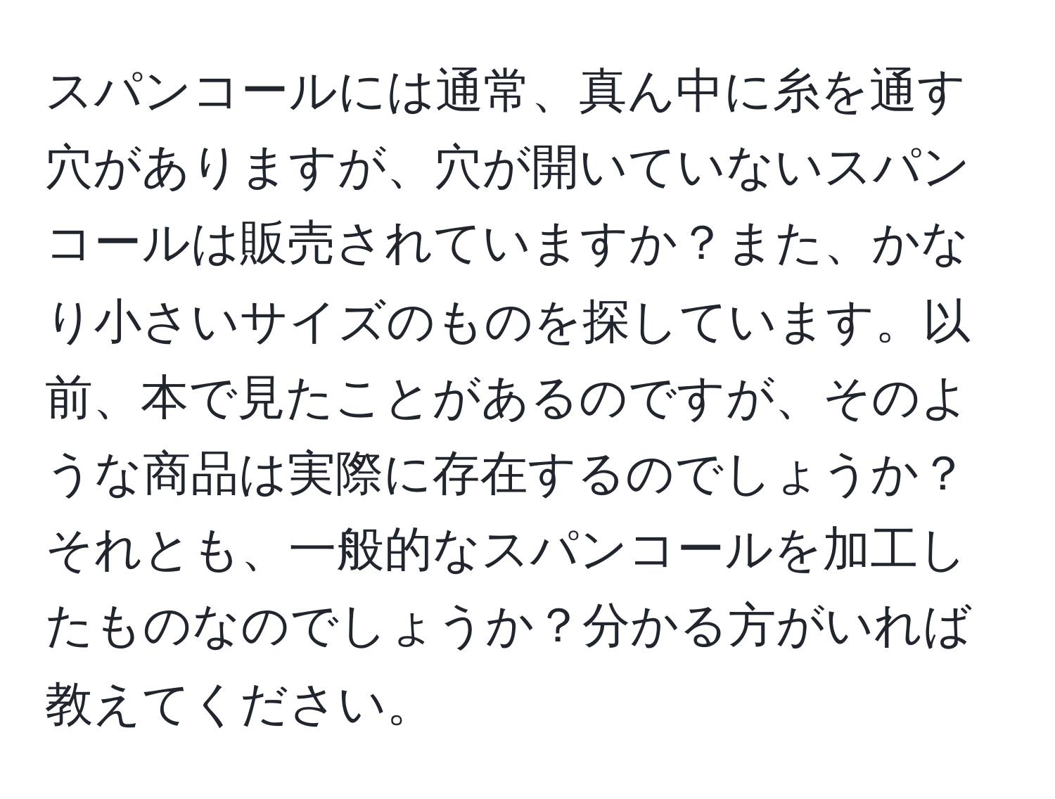 スパンコールには通常、真ん中に糸を通す穴がありますが、穴が開いていないスパンコールは販売されていますか？また、かなり小さいサイズのものを探しています。以前、本で見たことがあるのですが、そのような商品は実際に存在するのでしょうか？それとも、一般的なスパンコールを加工したものなのでしょうか？分かる方がいれば教えてください。