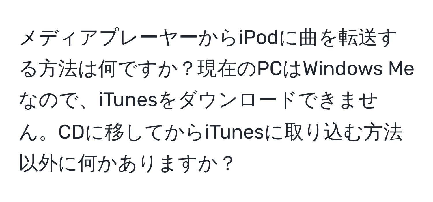 メディアプレーヤーからiPodに曲を転送する方法は何ですか？現在のPCはWindows Meなので、iTunesをダウンロードできません。CDに移してからiTunesに取り込む方法以外に何かありますか？