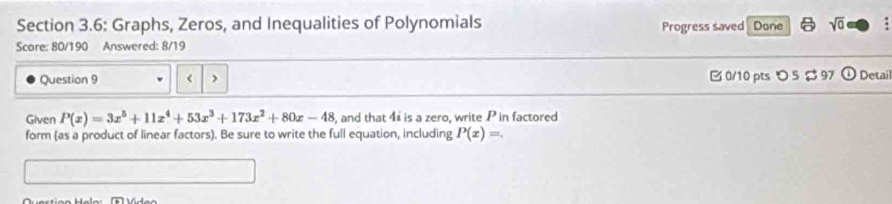 Section 3.6: Graphs, Zeros, and Inequalities of Polynomials Progress saved Done sqrt(0) 
Scare: 80/190 Answered: 8/19
Question 9 P(x)=3x^5+11x^4+53x^3+173x^2+80x-48 , and that 4 is a zero, write P in factored
form (as a product of linear factors). Be sure to write the full equation, including P(x)=.