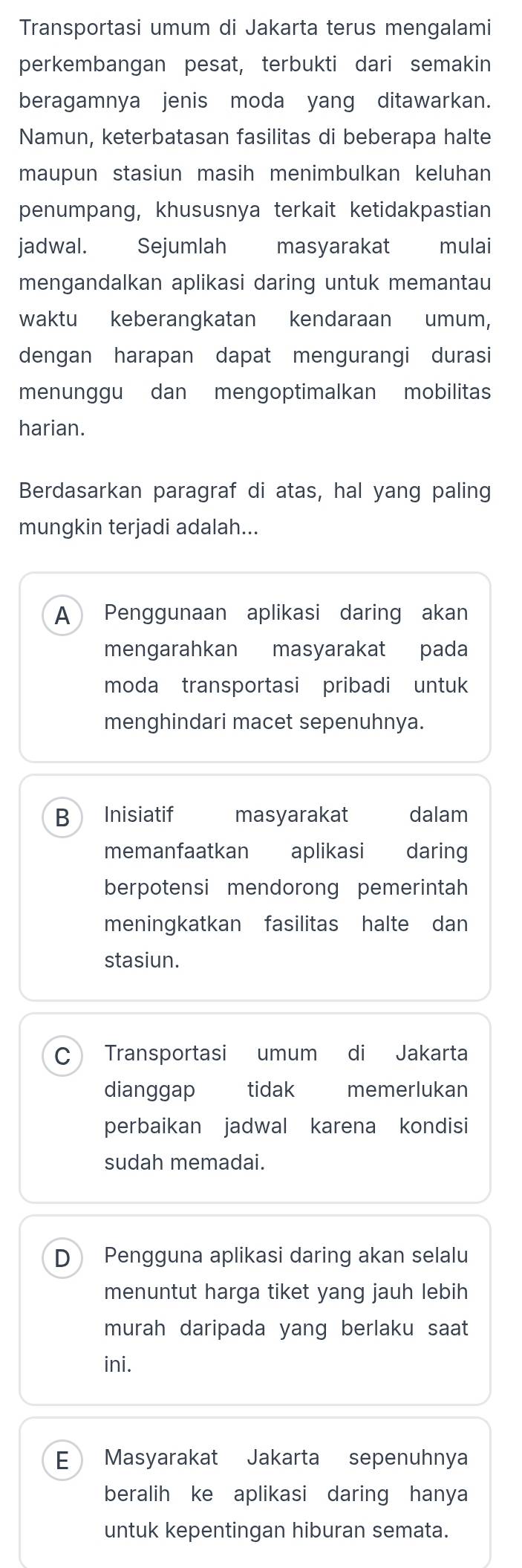 Transportasi umum di Jakarta terus mengalami
perkembangan pesat, terbukti dari semakin
beragamnya jenis moda yang ditawarkan.
Namun, keterbatasan fasilitas di beberapa halte
maupun stasiun masih menimbulkan keluhan
penumpang, khususnya terkait ketidakpastian
jadwal. Sejumlah € masyarakat £ mulai
mengandalkan aplikasi daring untuk memantau
waktu keberangkatan kendaraan umum,
dengan harapan dapat mengurangi durasi
menunggu dan mengoptimalkan mobilitas
harian.
Berdasarkan paragraf di atas, hal yang paling
mungkin terjadi adalah...
A Penggunaan aplikasi daring akan
mengarahkan masyarakat pada
moda transportasi pribadi untuk
menghindari macet sepenuhnya.
B Inisiatif masyarakat dalam
memanfaatkan aplikasi daring
berpotensi mendorong pemerintah
meningkatkan fasilitas halte dan
stasiun.
C Transportasi umum di Jakarta
dianggap tidak memerlukan
perbaikan jadwal karena kondisi
sudah memadai.
D Pengguna aplikasi daring akan selalu
menuntut harga tiket yang jauh lebih
murah daripada yang berlaku saat
ini.
E Masyarakat Jakarta sepenuhnya
beralih ke aplikasi daring hanya
untuk kepentingan hiburan semata.