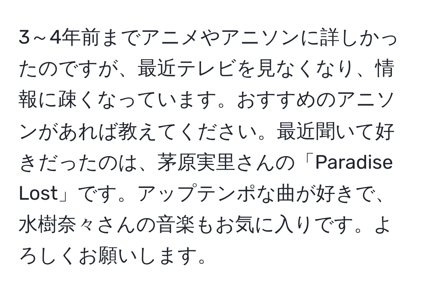 3～4年前までアニメやアニソンに詳しかったのですが、最近テレビを見なくなり、情報に疎くなっています。おすすめのアニソンがあれば教えてください。最近聞いて好きだったのは、茅原実里さんの「Paradise Lost」です。アップテンポな曲が好きで、水樹奈々さんの音楽もお気に入りです。よろしくお願いします。