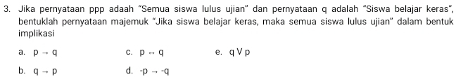 Jika pernyataan ppp adaah “Semua siswa lulus ujian” dan pernyataan q adalah “Siswa belajar keras”,
bentuklah pernyataan majemuk “Jika siswa belajar keras, maka semua siswa lulus ujian” dalam bentuk
implikasi
a. pto q C. prightarrow q e. qvee p
b. qto p d. ^pto qto q