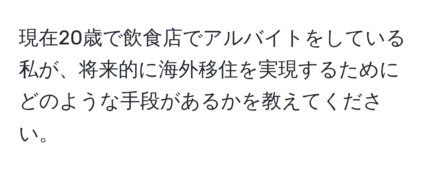 現在20歳で飲食店でアルバイトをしている私が、将来的に海外移住を実現するためにどのような手段があるかを教えてください。