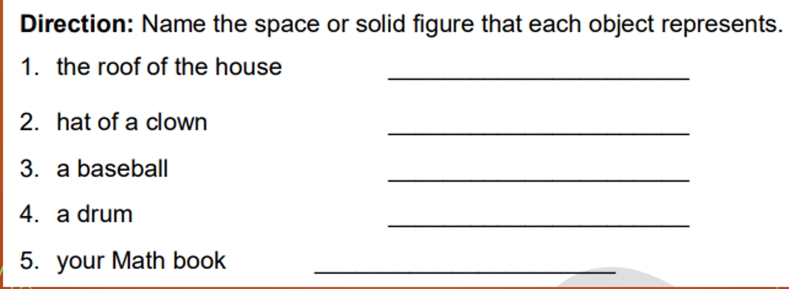 Direction: Name the space or solid figure that each object represents. 
_ 
1. the roof of the house 
2. hat of a clown 
_ 
_ 
3. a baseball 
_ 
4. a drum 
5. your Math book_