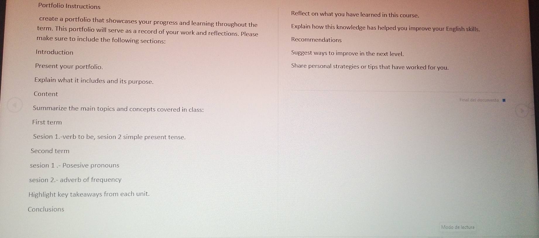 Portfolio Instructions 
Reflect on what you have learned in this course. 
create a portfolio that showcases your progress and learning throughout the Explain how this knowledge has helped you improve your English skills. 
term. This portfolio will serve as a record of your work and reflections. Please 
make sure to include the following sections: Recommendations 
Introduction Suggest ways to improve in the next level. 
Present your portfolio. Share personal strategies or tips that have worked for you. 
Explain what it includes and its purpose. 
Content Final del documento ■ 
Summarize the main topics and concepts covered in class: 
First term 
Sesion 1.-verb to be, sesion 2 simple present tense. 
Second term 
sesion 1 .- Posesive pronouns 
sesion 2.- adverb of frequency 
Highlight key takeaways from each unit. 
Conclusions 
Modo de lectura