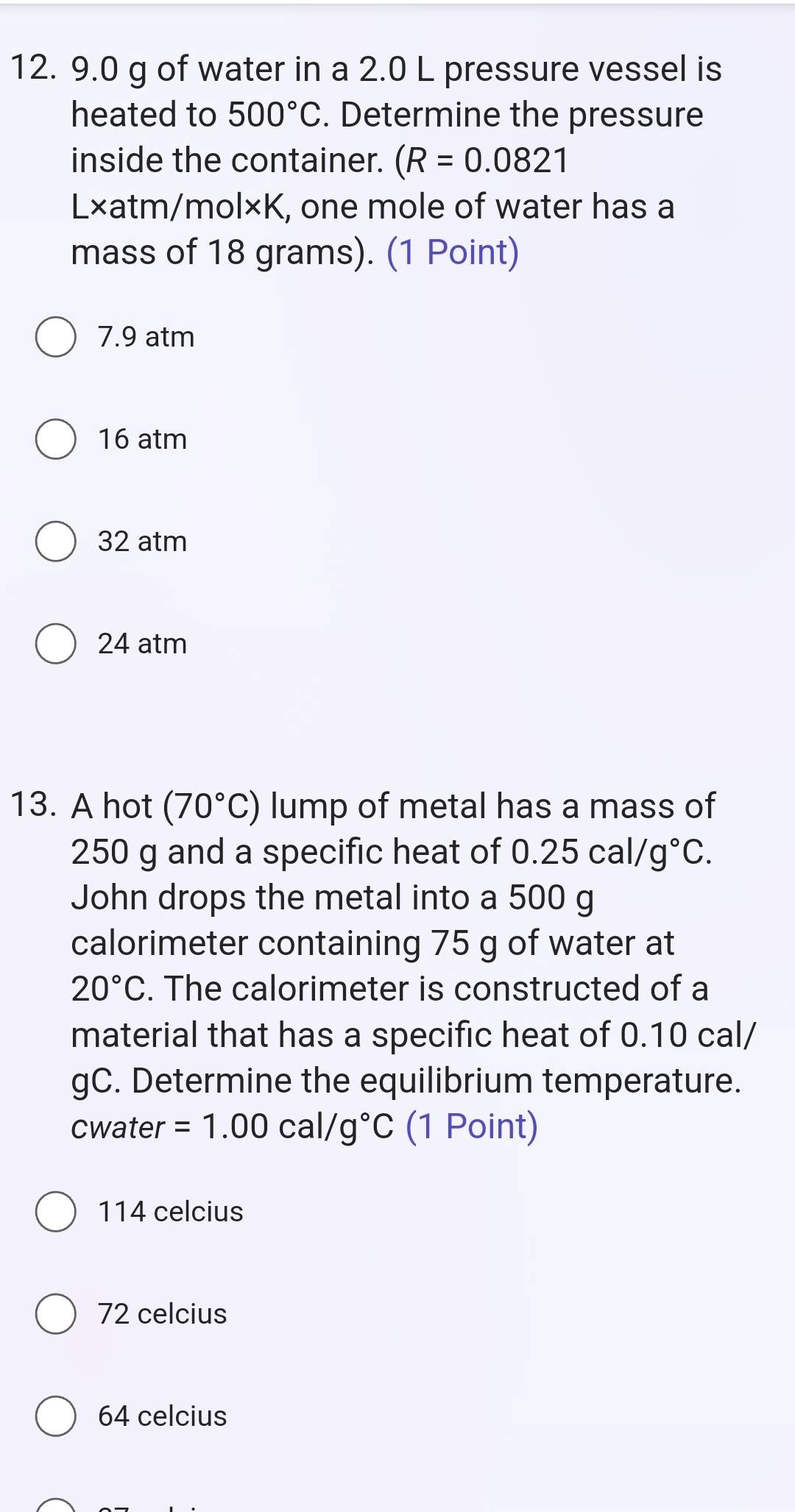 9.0 g of water in a 2.0 L pressure vessel is
heated to 500°C. Determine the pressure
inside the container. (R=0.0821
L×atm/mol×K, one mole of water has a
mass of 18 grams). (1 Point)
7.9 atm
16 atm
32 atm
24 atm
13. A hot (70°C) lump of metal has a mass of
250 g and a specific heat of 0.25cal/g°C. 
John drops the metal into a 500 g
calorimeter containing 75 g of water at
20°C. The calorimeter is constructed of a
material that has a specific heat of 0.10 cal/
gC. Determine the equilibrium temperature.
cwater =1.00 cal/ g°C (1 Point)
114 celcius
72 celcius
64 celcius