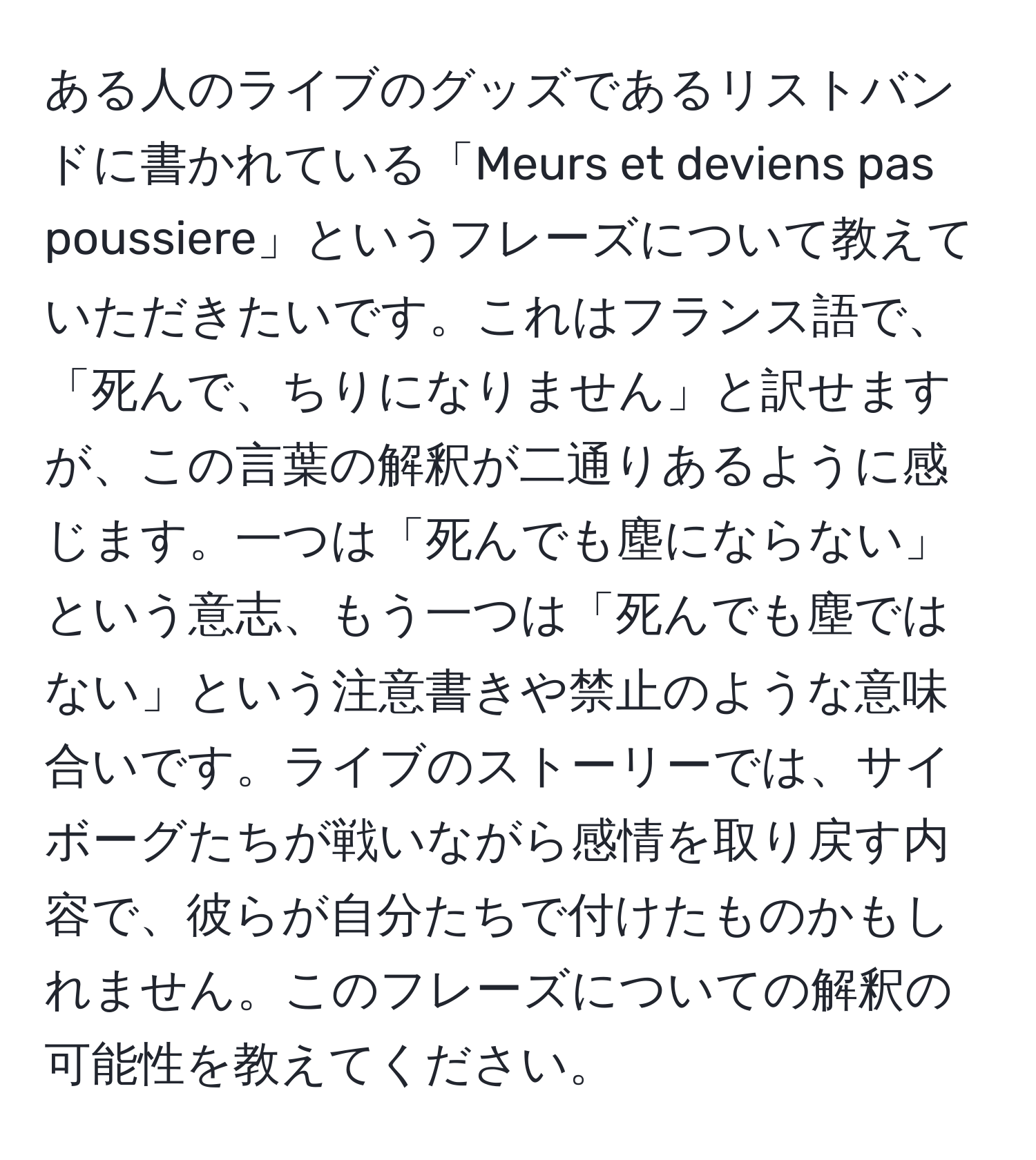 ある人のライブのグッズであるリストバンドに書かれている「Meurs et deviens pas poussiere」というフレーズについて教えていただきたいです。これはフランス語で、「死んで、ちりになりません」と訳せますが、この言葉の解釈が二通りあるように感じます。一つは「死んでも塵にならない」という意志、もう一つは「死んでも塵ではない」という注意書きや禁止のような意味合いです。ライブのストーリーでは、サイボーグたちが戦いながら感情を取り戻す内容で、彼らが自分たちで付けたものかもしれません。このフレーズについての解釈の可能性を教えてください。