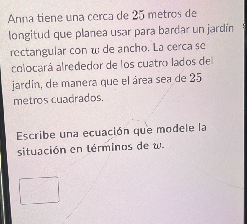 Anna tiene una cerca de 25 metros de 
longitud que planea usar para bardar un jardín 
rectangular con w de ancho. La cerca se 
colocará alrededor de los cuatro lados del 
jardín, de manera que el área sea de 25
metros cuadrados. 
Escribe una ecuación que modele la 
situación en términos de w.