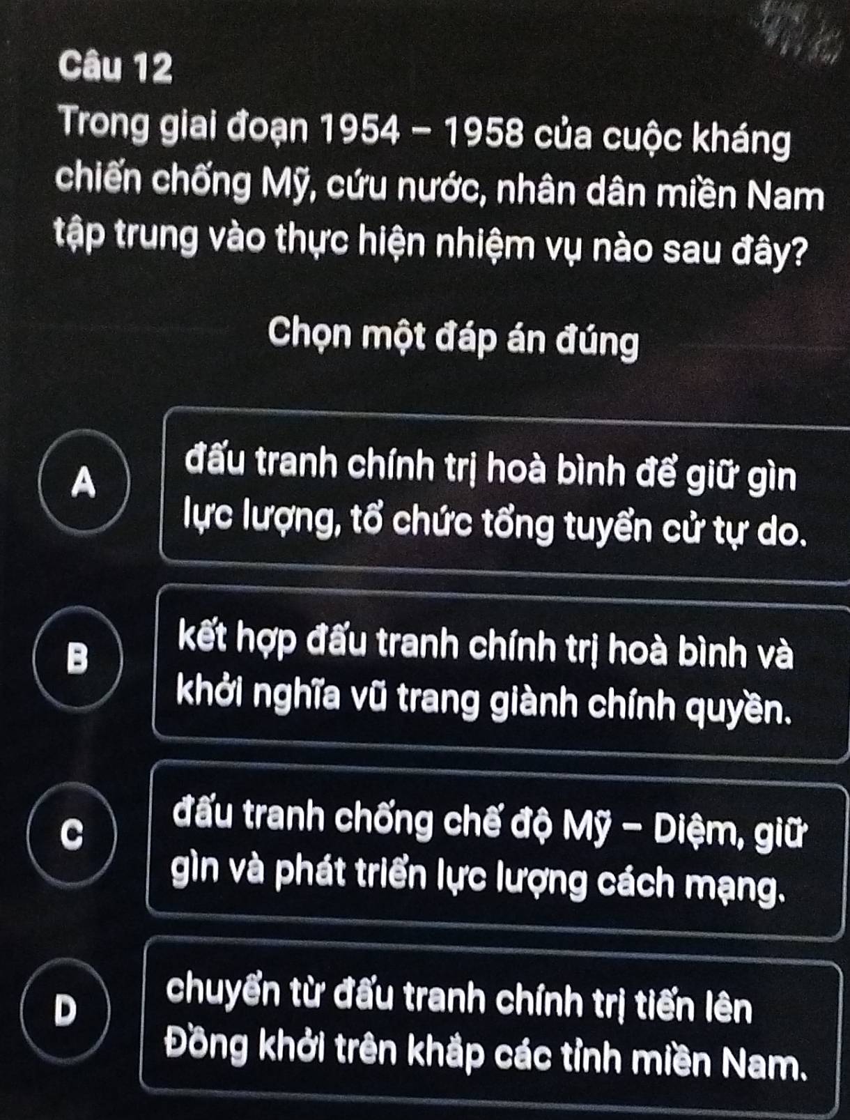 Trong giai đoạn 1954 - 1958 của cuộc kháng
chiến chống Mỹ, cứu nước, nhân dân miền Nam
tập trung vào thực hiện nhiệm vụ nào sau đây?
Chọn một đáp án đúng
A
đấu tranh chính trị hoà bình để giữ gìn
lực lượng, tổ chức tổng tuyển cử tự do.
B
kết hợp đấu tranh chính trị hoà bình và
khởi nghĩa vũ trang giành chính quyền.
C
đấu tranh chống chế độ Mỹ - Diệm, giữ
gìn và phát triển lực lượng cách mạng.
D
chuyển từ đấu tranh chính trị tiến lên
Đồng khởi trên khắp các tỉnh miền Nam.