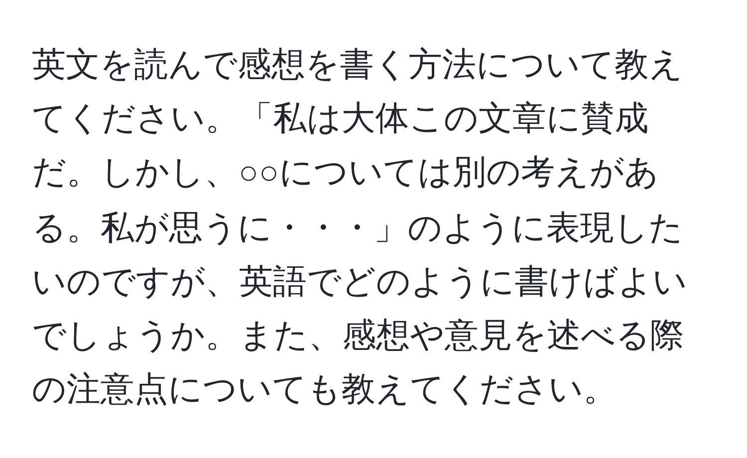 英文を読んで感想を書く方法について教えてください。「私は大体この文章に賛成だ。しかし、○○については別の考えがある。私が思うに・・・」のように表現したいのですが、英語でどのように書けばよいでしょうか。また、感想や意見を述べる際の注意点についても教えてください。