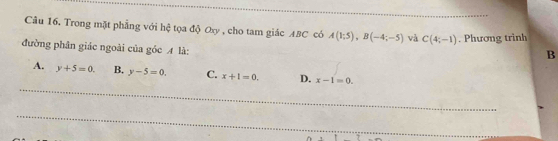 Trong mặt phẳng với hệ tọa độ Oxy , cho tam giác ABC có A(1;5), B(-4;-5) và C(4;-1). Phương trình
đường phân giác ngoài của góc A là:
B
_
A. y+5=0. B. y-5=0. C. x+1=0. D. x-1=0. 
_