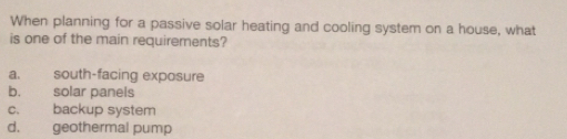 When planning for a passive solar heating and cooling system on a house, what
is one of the main requirements?
a. south-facing exposure
b. solar panels
c. backup system
d. geothermal pump