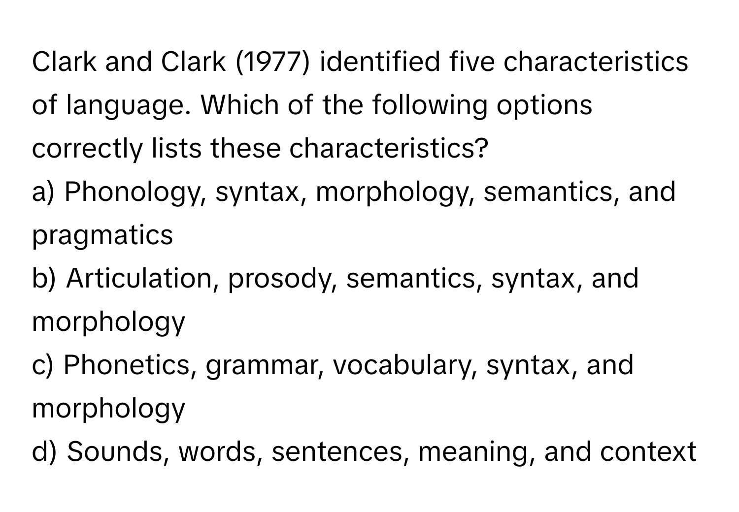 Clark and Clark (1977) identified five characteristics of language.  Which of the following options correctly lists these characteristics?

a) Phonology, syntax, morphology, semantics, and pragmatics
b) Articulation, prosody, semantics, syntax, and morphology
c) Phonetics, grammar, vocabulary, syntax, and morphology
d) Sounds, words, sentences, meaning, and context