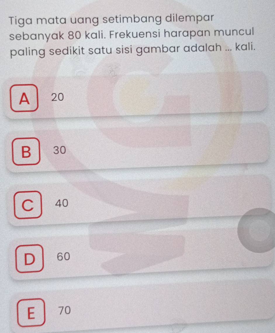 Tiga mata uang setimbang dilempar
sebanyak 80 kali. Frekuensi harapan muncul
paling sedikit satu sisi gambar adalah ... kali.
A 20
B 30
C 40
D 60
E 70