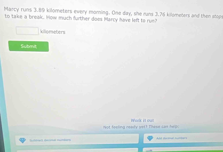 Marcy runs 3.89 kilometers every morning. One day, she runs 3.76 kilometers and then stops 
to take a break. How much further does Marcy have left to run?
_  kilometers
Submit 
Work it out 
Not feeling ready yet? These can help: 
Subtract decimal numbers Add decimal numbers