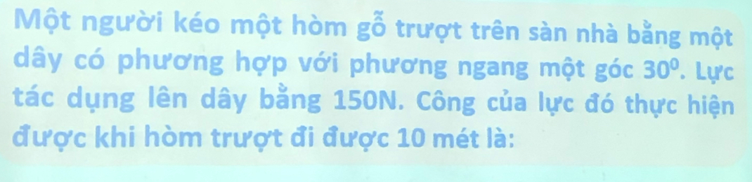 Một người kéo một hòm gỗ trượt trên sàn nhà bằng một 
dây có phương hợp với phương ngang một góc 30°. Lực 
tác dụng lên dây bằng 150N. Công của lực đó thực hiện 
được khi hòm trượt đi được 10 mét là: