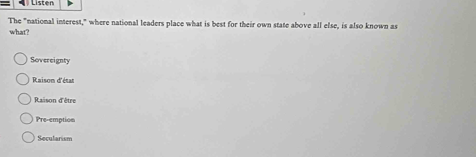 Listen
The "national interest," where national leaders place what is best for their own state above all else, is also known as
what?
Sovereignty
Raison d'état
Raison d'être
Pre-emption
Secularism