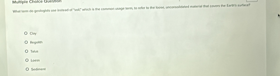 Question
What term do geologists use instead of "soil," which is the common usage term, to refer to the loose, unconsolidated material that covers the Earth's surface?
Clay
Regolith
Talus
Loess
Sediment