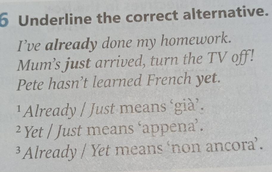 Underline the correct alternative.
I’ve already done my homework.
Mum’s just arrived, turn the TV off!
Pete hasn’t learned French yet.
¹Already / Just means ‘già’.
² Yet / Just means ‘appena’.
³ Already / Yet means ‘non ancora’.