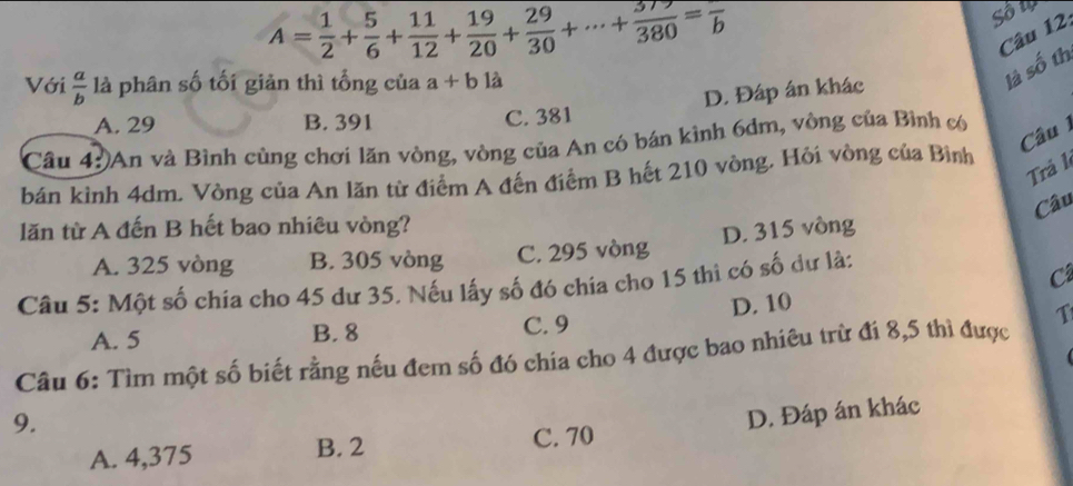 A= 1/2 + 5/6 + 11/12 + 19/20 + 29/30 +·s + 379/380 =overline b
Số w
Câu 12:
Với  a/b  là phân số tối giản thì tổng của a+b13
là số th
D. Đáp án khác
A. 29 B. 391 C. 381
Câu 4:)An và Bình củng chơi lăn vòng, vòng của An có bán kình 6dm, vòng của Bình có
Câu 1
Trả 1
bán kinh 4dm. Vòng của An lăn từ điểm A đến điểm B hết 210 vòng, Hỏi vòng của Bình
Câu
lăn từ A đến B hết bao nhiêu vòng?
A. 325 vòng B. 305 vòng C. 295 vòng D. 315 vòng
Câu 5: Một số chía cho 45 dư 35. Nếu lấy số đó chía cho 15 thì có số dư là:
C
A. 5 B. 8 C. 9 D. 10
1
Câu 6: Tìm một số biết rằng nếu đem số đó chia cho 4 được bao nhiêu trừ đi 8,5 thì được
9.
A. 4,375 B. 2 C. 70 D. Đáp án khác