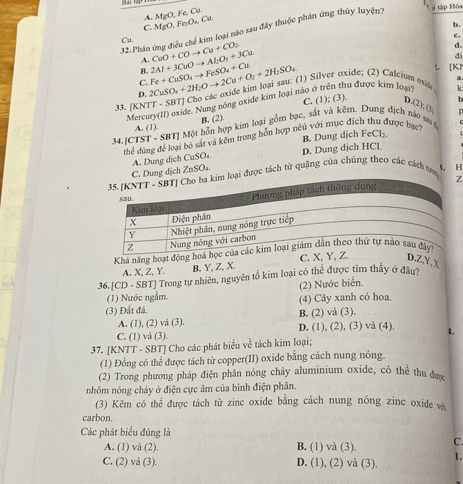 Bài tạp h
A. MgO, Fe, Cu.
H tập Hóa
C. MgO, Fe₃O₄, Cu.
32.Phản ứng điều chế kim loại nào sau đây thuộc phản ứng thủy luyện?
Cu. b.
c.
A. CuO+COto Cu+CO_2.
d.
đi
B.
D. 2CuSO_4+2H_2Oto 2Cu+O_2+2H_2SO_4. Fe+CuSO_4to FeSO_4+Cu. 2Al+3CuOto Al_2O_3+3Cu.
a
C.
33. [KNTT - SBT] Cho các oxide kim loại sau: (1) Silver oxide; (2) Calcium oxide :. [K1
b
Mercury(II) oxide. Nung nóng oxide kim loại nào ở trên thu được kim loại?
k
C. (1); (3). D.(2); (3
A. (1). B. (2).
c
34.[CTST - SBT] Một hỗn hợp kim loại gồm bạc, sắt và kẽm. Dung dịch nảo sau đ được bạc?
C
thể dùng để loại bỏ sắt và kẽm trong hỗn hợp nếủ với mục đích
B. Dung dịch eC1:
A. Dung dịch CuSO₄. D. Dung dịch HCl.
C. Dung dịch ZnSO₄.
3. H
ại được tách từ quặng của chúng theo các cách tược
Z
Khả năng hoạt độ
A. X, Z, Y. B. Y, Z, X. C.D.Z,Y,X
36.[CD - SBT] Trong tự nhiên, nguyên tố kim loại có thể được tìm thấy ở đâu?
(1) Nước ngầm. (2) Nước biển.
(3) Đất đá. (4) Cây xanh có hoa.
B. (2) và (3).
A. (1), (2) và (3). D. (1), (2), (3) và (4). 4.
C. (1) và (3).
37. [KNTT - SBT] Cho các phát biểu về tách kim loại;
(1) Đồng có thể được tách từ copper(II) oxide bằng cách nung nóng.
(2) Trong phương pháp điện phân nóng chảy aluminium oxide, có thể thu được
nhôm nóng chảy ở điện cực âm của bình điện phân.
(3) Kẽm có thể được tách từ zinc oxide bằng cách nung nóng zinc oxide với
carbon.
Các phát biểu đúng là
A. (1) và (2). B. (1) và (3).
C.
1.
C. (2) và (3). D. (1), (2) và (3).