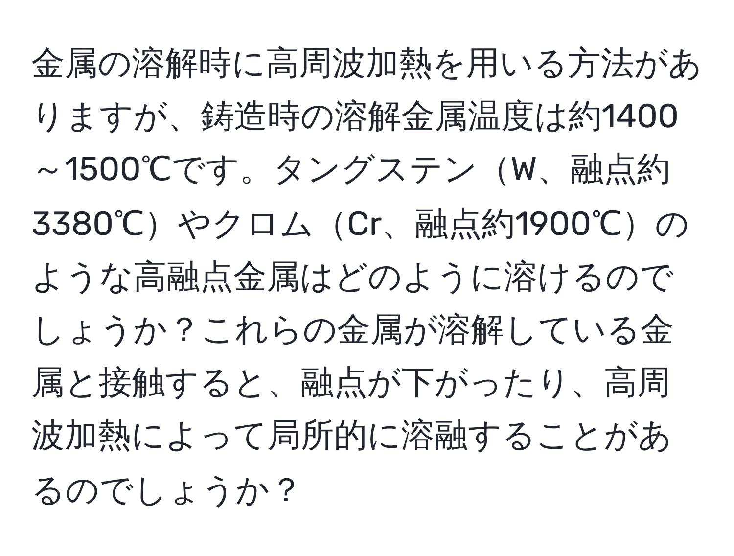 金属の溶解時に高周波加熱を用いる方法がありますが、鋳造時の溶解金属温度は約1400～1500℃です。タングステンW、融点約3380℃やクロムCr、融点約1900℃のような高融点金属はどのように溶けるのでしょうか？これらの金属が溶解している金属と接触すると、融点が下がったり、高周波加熱によって局所的に溶融することがあるのでしょうか？