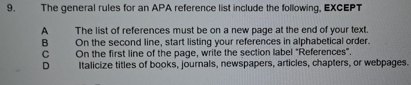 The general rules for an APA reference list include the following, EXCEPT
A The list of references must be on a new page at the end of your text.
B On the second line, start listing your references in alphabetical order.
C On the first line of the page, write the section label “References”.
D Italicize titles of books, journals, newspapers, articles, chapters, or webpages.