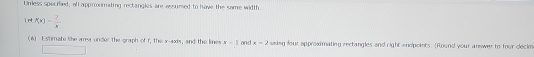 Unless sperred, all apprormating rectangles are aesumed to have the same width. 
1 nt f(x)= 2/x 
(6) Estimate the area under the graph of r, the 3^2-836π and the lines x-1 and x=2 ssing four approximating rectangles and right endpoiets. (Round your answer to four decle 
□