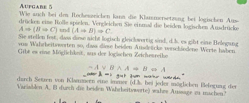 Aufgabe 5 
Wie auch bei den Rechenzeichen kann die Klammersetzung bei logischen Aus- 
drücken eine Rolle spielen. Vergleichen Sie einmal die beiden logischen Ausdrücke
ARightarrow (BRightarrow C) und (ARightarrow B)Rightarrow C. 
Sie stellen fest, dass diese nicht logisch gleichwertig sind, d.h. es gibt eine Belegung 
von Wahrheitswerten so, dass diese beiden Ausdrücke verschiedene Werte haben 
Gibt es eine Möglichkeit, aus der logischen Zeichenreihe
wedge ARightarrow BLeftrightarrow A
a 
wo 
durch Setzen von Klammern eine immer (d.h. bei jeder möglichen Belegung der 
Variablen A. B durch die beiden Wahrheitswerte) wahre Aussage zu machen?